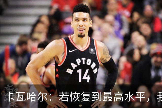卡瓦哈尔：若恢复到最高水平，我永远不会拒绝再次穿上国家队球衣