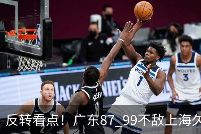 反转看点！广东87 99不敌上海久事，看似输球却因祸得福，赛后收获三大利好