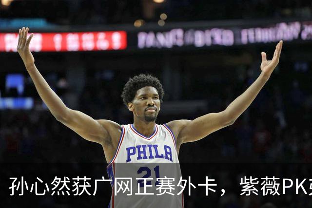 孙心然获广网正赛外卡，紫薇PK弗基纳称将很艰难，郭涵煜躺进八强