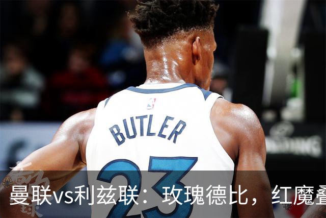 曼联vs利兹联：玫瑰德比，红魔叠3重buff，能否结束5场不胜？