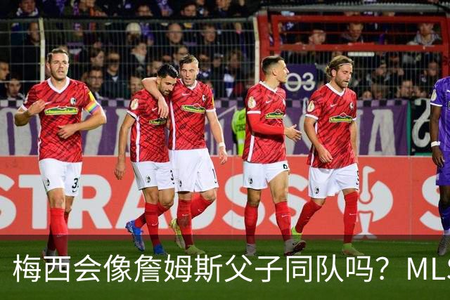 梅西会像詹姆斯父子同队吗？MLS总裁回应悬念