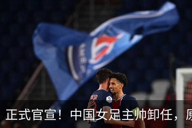 正式官宣！中国女足主帅卸任，原因揭晓，球迷呼吁，最大热门浮出