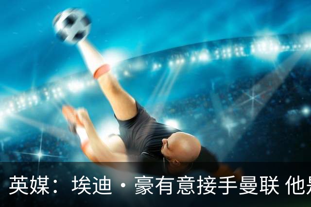英媒：埃迪·豪有意接手曼联 他是威尔考克斯首选 拉爵也青睐土帅