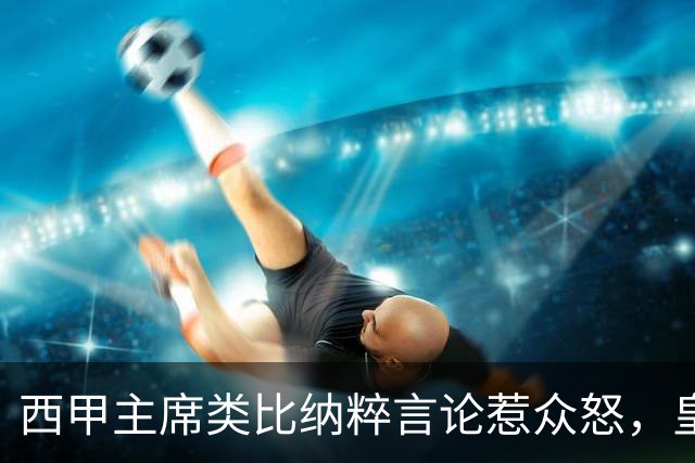 西甲主席类比纳粹言论惹众怒，皇马强硬要求辞职