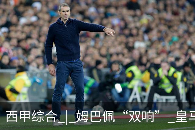 西甲综合 | 姆巴佩“双响” 皇马赢“国家德比”