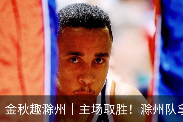 金秋趣滁州｜主场取胜！滁州队拿下半决赛首战